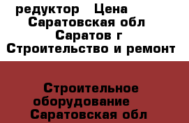 редуктор › Цена ­ 500 - Саратовская обл., Саратов г. Строительство и ремонт » Строительное оборудование   . Саратовская обл.